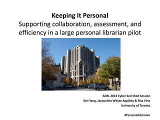 Keeping It Personal
Supporting collaboration, assessment, and
efficiency in a large personal librarian pilot




                                      ACRL 2013 Cyber Zed Shed Session
                        Ken Yang, Jacqueline Whyte Appleby & Rita Vine
                                                  University of Toronto

                                                    #PersonalLibrarian
 