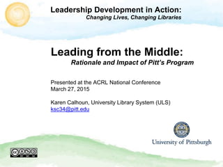 Leadership Development in Action:
Changing Lives, Changing Libraries
Leading from the Middle:
Rationale and Impact of Pitt’s Program
Presented at the ACRL National Conference
March 27, 2015
Karen Calhoun, University Library System (ULS)
ksc34@pitt.edu
 
