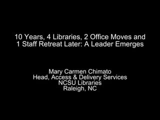 10 Years, 4 Libraries, 2 Office Moves and 1 Staff Retreat Later: A Leader Emerges Mary Carmen Chimato Head, Access & Delivery Services NCSU Libraries Raleigh, NC 
