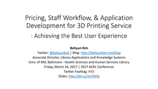 Pricing, Staff Workflow, & Application
Development for 3D Printing Service
: Achieving the Best User Experience
Bohyun Kim
Twitter: @bohyunkim | Blog: http://bohyunkim.net/blog
Associate Director, Library Applications and Knowledge Systems
Univ. of MD, Baltimore - Health Sciences and Human Services Library
Friday, March 24, 2017 | 2017 ACRL Conference
Twitter hashtag: #3Dprintingworkflow
Slides: http://bit.ly/2niTN56
 