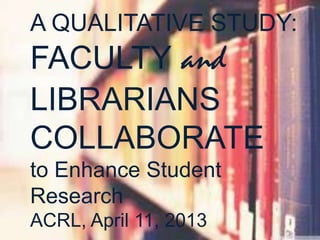 A QUALITATIVE STUDY:
FACULTY and
LIBRARIANS
COLLABORATE
to Enhance Student
Research
ACRL, April 11, 2013
 