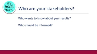 Who are your stakeholders?
Who wants to know about your results?
Who should be informed?
 