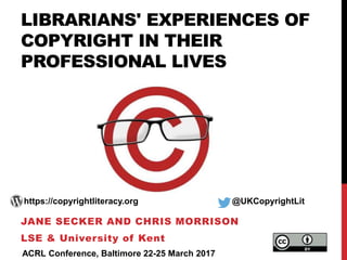 LIBRARIANS' EXPERIENCES OF
COPYRIGHT IN THEIR
PROFESSIONAL LIVES
JANE SECKER AND CHRIS MORRISON
LSE & University of Kent
https://copyrightliteracy.org @UKCopyrightLit
ACRL Conference, Baltimore 22-25 March 2017
 