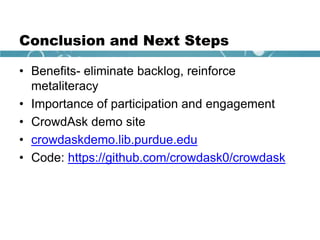 Conclusion and Next Steps
• Benefits- eliminate backlog, reinforce
metaliteracy
• Importance of participation and engagement
• CrowdAsk demo site
• crowdaskdemo.lib.purdue.edu
• Code: https://github.com/crowdask0/crowdask
 