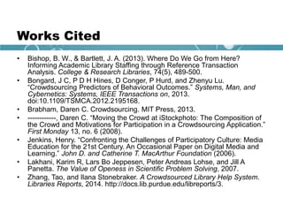 Works Cited
• Bishop, B. W., & Bartlett, J. A. (2013). Where Do We Go from Here?
Informing Academic Library Staffing through Reference Transaction
Analysis. College & Research Libraries, 74(5), 489-500.
• Bongard, J C, P D H Hines, D Conger, P Hurd, and Zhenyu Lu.
“Crowdsourcing Predictors of Behavioral Outcomes.” Systems, Man, and
Cybernetics: Systems, IEEE Transactions on, 2013.
doi:10.1109/TSMCA.2012.2195168.
• Brabham, Daren C. Crowdsourcing. MIT Press, 2013.
• ------------, Daren C. “Moving the Crowd at iStockphoto: The Composition of
the Crowd and Motivations for Participation in a Crowdsourcing Application.”
First Monday 13, no. 6 (2008).
• Jenkins, Henry. “Confronting the Challenges of Participatory Culture: Media
Education for the 21st Century. An Occasional Paper on Digital Media and
Learning.” John D. and Catherine T. MacArthur Foundation (2006).
• Lakhani, Karim R, Lars Bo Jeppesen, Peter Andreas Lohse, and Jill A
Panetta. The Value of Openess in Scientific Problem Solving, 2007.
• Zhang, Tao, and Ilana Stonebraker. A Crowdsourced Library Help System.
Libraries Reports, 2014. http://docs.lib.purdue.edu/libreports/3.
 