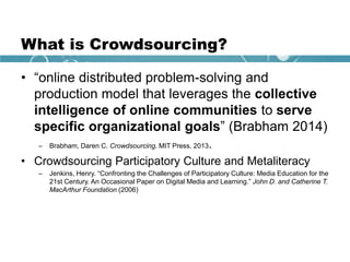 What is Crowdsourcing?
• “online distributed problem-solving and
production model that leverages the collective
intelligence of online communities to serve
specific organizational goals” (Brabham 2014)
– Brabham, Daren C. Crowdsourcing. MIT Press, 2013.
• Crowdsourcing Participatory Culture and Metaliteracy
– Jenkins, Henry. “Confronting the Challenges of Participatory Culture: Media Education for the
21st Century. An Occasional Paper on Digital Media and Learning.” John D. and Catherine T.
MacArthur Foundation (2006)
 