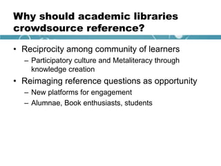 Why should academic libraries
crowdsource reference?
• Reciprocity among community of learners
– Participatory culture and Metaliteracy through
knowledge creation
• Reimaging reference questions as opportunity
– New platforms for engagement
– Alumnae, Book enthusiasts, students
 