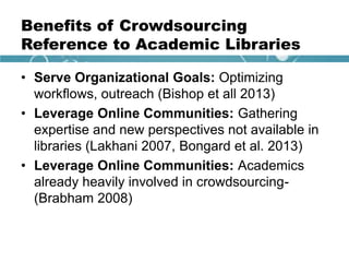 Benefits of Crowdsourcing
Reference to Academic Libraries
• Serve Organizational Goals: Optimizing
workflows, outreach (Bishop et all 2013)
• Leverage Online Communities: Gathering
expertise and new perspectives not available in
libraries (Lakhani 2007, Bongard et al. 2013)
• Leverage Online Communities: Academics
already heavily involved in crowdsourcing-
(Brabham 2008)
 