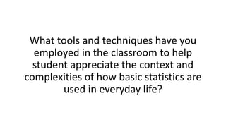 What tools and techniques have you
employed in the classroom to help
student appreciate the context and
complexities of how basic statistics are
used in everyday life?
 