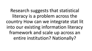Research suggests that statistical
literacy is a problem across the
country How can we integrate stat lit
into our existing information literacy
framework and scale up across an
entire institution? Nationally?
 