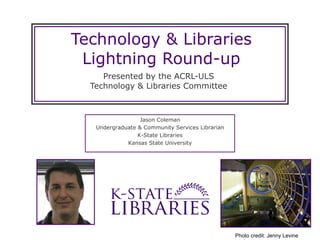 Technology & Libraries Lightning Round-up Presented by the ACRL-ULS Technology & Libraries Committee Jason Coleman Undergraduate & Community Services Librarian K-State Libraries Kansas State University Photo credit: Jenny Levine 