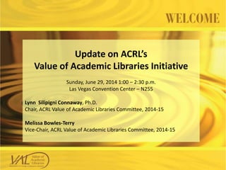 Update on ACRL’s
Value of Academic Libraries Initiative
Sunday, June 29, 2014 1:00 – 2:30 p.m.
Las Vegas Convention Center – N255
Lynn Silipigni Connaway, Ph.D.
Chair, ACRL Value of Academic Libraries Committee, 2014-15
Melissa Bowles-Terry
Vice-Chair, ACRL Value of Academic Libraries Committee, 2014-15
 