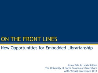 ON THE FRONT LINES New Opportunities for Embedded Librarianship Jenny Dale& Lynda Kellam The University of North Carolina at Greensboro ACRL Virtual Conference 2011 
