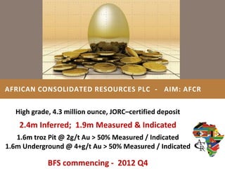 AFRICAN CONSOLIDATED RESOURCES PLC - AIM: AFCR


   High grade, 4.3 million ounce, JORC–certified deposit
    2.4m Inferred; 1.9m Measured & Indicated
   1.6m troz Pit @ 2g/t Au > 50% Measured / Indicated
1.6m Underground @ 4+g/t Au > 50% Measured / Indicated

             BFS commencing - 2012 Q4
 