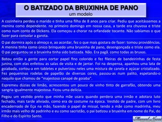 O BATIZADO DA BRUXINHA DE PANO
                                                                um modelo
A	
  cozinheira	
  perdeu	
  o	
  marido	
  e	
  $nha	
  uma	
  ﬁlha	
  de	
  8	
  anos	
  para	
  criar.	
  Pediu	
  que	
  aceitássemos	
  a	
  
menina	
   como	
   dependente.	
   no	
   primeiro	
   domingo	
   em	
   nossa	
   casa,	
   a	
   tarde	
   era	
   chuvosa	
   e	
   triste	
  
como	
  num	
  conto	
  de	
  Dickens.	
  Ela	
  começou	
  a	
  chorar	
  na	
  orfandade	
  tocante.	
  Não	
  sabíamos	
  o	
  que	
  
fazer	
  para	
  consolar	
  a	
  garota.	
  
O	
  pai	
  dormira	
  após	
  o	
  almoço	
  e,	
  ao	
  acordar,	
  fez	
  o	
  que	
  mais	
  gostara	
  de	
  fazer:	
  tomou	
  providências.	
  
A	
  menina	
  $nha	
  como	
  único	
  brinquedo	
  uma	
  bruxinha	
  de	
  pano,	
  desengonçada	
  e	
  triste	
  como	
  ela.	
  
O	
  pai	
  perguntou	
  se	
  a	
  bruxinha	
  $nha	
  sido	
  ba$zada.	
  Não.	
  Era	
  pagã.	
  como	
  todas	
  as	
  bruxas.	
  
Botou	
   então	
   a	
   gente	
   para	
   cortar	
   papel	
   ﬁno	
   colorido	
   e	
   fez	
   ﬁleiras	
   de	
   bandeirinhas	
   de	
   festa	
  
junina,	
  com	
  elas	
  enfeitou	
  as	
  salas	
  de	
  visita	
  e	
  de	
  jantar.	
  Foi	
  na	
  despensa,	
  apanhou	
  uma	
  lata	
  de	
  
goiabada,	
  cortou-­‐a	
  em	
  tabletes	
  e	
  pulverizou	
  neles	
  uma	
  mistura	
  de	
  canela	
  e	
  açúcar	
  cristalizado.	
  
Fez	
   pequeninas	
   rodelas	
   de	
   papelão	
   de	
   diversas	
   cores,	
   passou-­‐as	
   num	
   palito,	
   espetando-­‐o	
  
naquilo	
  que	
  chamou	
  de	
  “majestoso	
  canapé	
  de	
  goiaba”.	
  
Espremeu	
   dúzias	
   de	
   limão,	
   acrescentou	
   um	
   pouco	
   de	
   vinho	
   $nto	
   de	
   garrafão,	
   obtendo	
   uma	
  
sangria	
  igualmente	
  majestosa.	
  Ficou	
  uma	
  delícia.	
  
Pegou	
   um	
   ves$do	
   preto	
   que	
   minha	
   mãe	
   usara	
   quando	
   perdera	
   uma	
   irmão	
   e	
   adotara	
   luto	
  
fechado,	
  mais	
  tarde	
  aliviado,	
  como	
  era	
  de	
  costume	
  na	
  época.	
  Ves$do	
  de	
  padre,	
  com	
  um	
  livro	
  
encadernado	
   de	
   Eça	
   na	
   mão,	
   fazendo	
   o	
   papel	
   de	
   missal,	
   tendo	
   a	
   mãe	
   como	
   madrinha,	
   meu	
  
irmão	
  mais	
  velho	
  de	
  padrinho	
  e	
  eu	
  como	
  sacristão,	
  o	
  pai	
  ba$zou	
  a	
  bruxinha	
  em	
  nome	
  do	
  Pai,	
  do	
  
Filho	
  e	
  do	
  Espírito	
  Santo.	
  
 