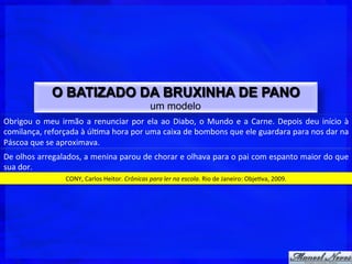 O BATIZADO DA BRUXINHA DE PANO
                                                                          um modelo
Obrigou	
   o	
   meu	
   irmão	
   a	
   renunciar	
   por	
   ela	
   ao	
   Diabo,	
   o	
   Mundo	
   e	
   a	
   Carne.	
   Depois	
   deu	
   início	
   à	
  
comilança,	
  reforçada	
  à	
  úl$ma	
  hora	
  por	
  uma	
  caixa	
  de	
  bombons	
  que	
  ele	
  guardara	
  para	
  nos	
  dar	
  na	
  
Páscoa	
  que	
  se	
  aproximava.	
  
De	
   olhos	
   arregalados,	
   a	
   menina	
   parou	
   de	
   chorar	
   e	
   olhava	
   para	
   o	
   pai	
   com	
   espanto	
   maior	
   do	
   que	
  
sua	
  dor.	
  
                             CONY,	
  Carlos	
  Heitor.	
  Crônicas	
  para	
  ler	
  na	
  escola.	
  Rio	
  de	
  Janeiro:	
  Obje$va,	
  2009.	
  
 
