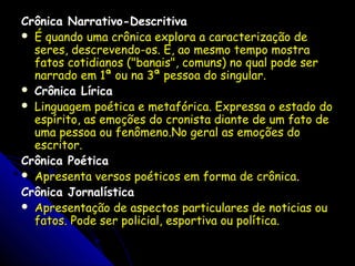 Crônica Narrativo-DescritivaCrônica Narrativo-Descritiva
 É quando uma crônica explora a caracterização deÉ quando uma crônica explora a caracterização de
seres, descrevendo-os. E, ao mesmo tempo mostraseres, descrevendo-os. E, ao mesmo tempo mostra
fatos cotidianos ("banais", comuns) no qual pode serfatos cotidianos ("banais", comuns) no qual pode ser
narrado em 1ª ou na 3ª pessoa do singular.narrado em 1ª ou na 3ª pessoa do singular.
 Crônica LíricaCrônica Lírica
 Linguagem poética e metafórica. Expressa o estado doLinguagem poética e metafórica. Expressa o estado do
espírito, as emoções do cronista diante de um fato deespírito, as emoções do cronista diante de um fato de
uma pessoa ou fenômeno.No geral as emoções douma pessoa ou fenômeno.No geral as emoções do
escritor.escritor.
Crônica PoéticaCrônica Poética
 Apresenta versos poéticos em forma de crônicaApresenta versos poéticos em forma de crônica..
Crônica JornalísticaCrônica Jornalística
 Apresentação de aspectos particulares de noticias ouApresentação de aspectos particulares de noticias ou
fatos. Pode ser policial, esportiva ou política.fatos. Pode ser policial, esportiva ou política.
 