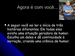 Agora é com você...Agora é com você...
 A seguir você vai ler o início de trêsA seguir você vai ler o início de três
histórias diferentes. Em todas eleshistórias diferentes. Em todas eles
existe uma situação geradora de humor.existe uma situação geradora de humor.
Escolha um deles e dê continuidade àEscolha um deles e dê continuidade à
narração, criando uma crônica de humor.narração, criando uma crônica de humor.
 