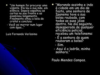  ““Um homem foi procurar umaUm homem foi procurar uma
vidente. Ela leu a sua mão, emvidente. Ela leu a sua mão, em
silêncio. Depois espalhou assilêncio. Depois espalhou as
cartas na sua frente e ascartas na sua frente e as
examinou longamente.examinou longamente.
Finalmente olhou a bola deFinalmente olhou a bola de
cristal e concluiu:cristal e concluiu:
- Você vai morrer num lugar- Você vai morrer num lugar
com água...”com água...”
Luis Fernando VeríssimoLuis Fernando Veríssimo
 ““Morando sozinha e indoMorando sozinha e indo
à cidade em um dia deà cidade em um dia de
festa, uma senhora defesta, uma senhora de
Ipanema teve a suaIpanema teve a sua
bolsa roubada, combolsa roubada, com
todas as suas jóiastodas as suas jóias
dentro. No dia seguinte,dentro. No dia seguinte,
desesperada de qualquerdesesperada de qualquer
eficiência policial,eficiência policial,
recebeu um telefonema:recebeu um telefonema:
- É a senhora de quem- É a senhora de quem
roubaram a bolsa?roubaram a bolsa?
- Sim.- Sim.
- Aqui é o ladrão, minha- Aqui é o ladrão, minha
senhora.”senhora.”
Paulo Mendes Campos.Paulo Mendes Campos.
 
