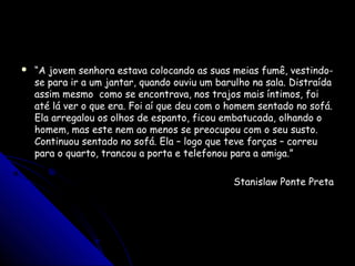  ““A jovem senhora estava colocando as suas meias fumê, vestindo-A jovem senhora estava colocando as suas meias fumê, vestindo-
se para ir a um jantar, quando ouviu um barulho na sala. Distraídase para ir a um jantar, quando ouviu um barulho na sala. Distraída
assim mesmo como se encontrava, nos trajos mais íntimos, foiassim mesmo como se encontrava, nos trajos mais íntimos, foi
até lá ver o que era. Foi aí que deu com o homem sentado no sofá.até lá ver o que era. Foi aí que deu com o homem sentado no sofá.
Ela arregalou os olhos de espanto, ficou embatucada, olhando oEla arregalou os olhos de espanto, ficou embatucada, olhando o
homem, mas este nem ao menos se preocupou com o seu susto.homem, mas este nem ao menos se preocupou com o seu susto.
Continuou sentado no sofá. Ela – logo que teve forças – correuContinuou sentado no sofá. Ela – logo que teve forças – correu
para o quarto, trancou a porta e telefonou para a amiga.”para o quarto, trancou a porta e telefonou para a amiga.”
Stanislaw Ponte PretaStanislaw Ponte Preta
 