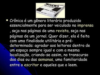  Crônica é um gênero literário produzidoCrônica é um gênero literário produzido
essencialmente para ser veiculado naessencialmente para ser veiculado na imprensaimprensa
, seja nas páginas de uma, seja nas páginas de uma revistarevista, seja nas, seja nas
páginas de um jornal. Quer dizer, ela é feitapáginas de um jornal. Quer dizer, ela é feita
com uma finalidade utilitária e pré-com uma finalidade utilitária e pré-
determinada: agradar aos leitores dentro dedeterminada: agradar aos leitores dentro de
um espaço sempre igual e com a mesmaum espaço sempre igual e com a mesma
localização, criando-se assim, no transcursolocalização, criando-se assim, no transcurso
dos dias ou dasdos dias ou das semanassemanas, uma familiaridade, uma familiaridade
entre oentre o escritorescritor e aqueles que o leem.e aqueles que o leem.
 