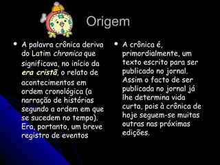 OrigemOrigem
 A palavra crônica derivaA palavra crônica deriva
dodo LatimLatim chronicachronica queque
significava, no início dasignificava, no início da
era cristãera cristã, o relato de, o relato de
acontecimentos emacontecimentos em
ordem cronológica (aordem cronológica (a
narração de históriasnarração de histórias
segundo a ordem em quesegundo a ordem em que
se sucedem no tempo).se sucedem no tempo).
Era, portanto, um breveEra, portanto, um breve
registro de eventosregistro de eventos
 A crônica é,A crônica é,
primordialmente, umprimordialmente, um
texto escrito para sertexto escrito para ser
publicado no jornal.publicado no jornal.
Assim o facto de serAssim o facto de ser
publicada no jornal jápublicada no jornal já
lhe determina vidalhe determina vida
curta, pois à crônica decurta, pois à crônica de
hoje seguem-se muitashoje seguem-se muitas
outras nas próximasoutras nas próximas
edições.edições.
 