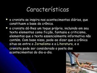CaracterísticasCaracterísticas
 o cronista se inspira nos acontecimentos diários, queo cronista se inspira nos acontecimentos diários, que
constituem a base da crônica.constituem a base da crônica.
 o cronista dá-lhes um toque próprio, incluindo em seuo cronista dá-lhes um toque próprio, incluindo em seu
texto elementos como ficção, fantasia e criticismo,texto elementos como ficção, fantasia e criticismo,
elementos que o texto essencialmente informativo nãoelementos que o texto essencialmente informativo não
contém. Com base nisso, pode-se dizer que a crônicacontém. Com base nisso, pode-se dizer que a crônica
situa-se entre ositua-se entre o JornalismoJornalismo e ae a LiteraturaLiteratura, e o, e o
cronista pode ser considerado o poeta doscronista pode ser considerado o poeta dos
acontecimentos do dia-a-dia.acontecimentos do dia-a-dia.
 