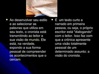  Ao desenvolver seu estiloAo desenvolver seu estilo
e ao selecionar ase ao selecionar as
palavras que utiliza empalavras que utiliza em
seu texto, o cronista estáseu texto, o cronista está
transmitindo ao leitor atransmitindo ao leitor a
sua visão desua visão de mundomundo. Ele. Ele
está, na verdade,está, na verdade,
expondo a sua formaexpondo a sua forma
pessoal de compreenderpessoal de compreender
os acontecimentos que oos acontecimentos que o
cercamcercam
 É um texto curto eÉ um texto curto e
narrado em primeiranarrado em primeira
pessoa, ou seja, o própriopessoa, ou seja, o próprio
escritor está "dialogando"escritor está "dialogando"
com o leitor. Isso faz comcom o leitor. Isso faz com
que a crônica apresenteque a crônica apresente
uma visão totalmenteuma visão totalmente
pessoal de umpessoal de um
determinado assunto: adeterminado assunto: a
visão do cronista.visão do cronista.
 
