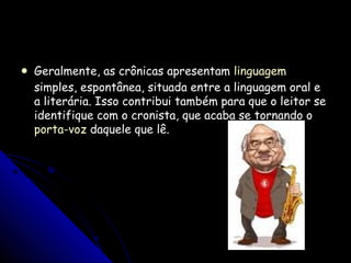  Geralmente, as crônicas apresentamGeralmente, as crônicas apresentam linguagemlinguagem
simples, espontânea, situada entre a linguagem oral esimples, espontânea, situada entre a linguagem oral e
a literária. Isso contribui também para que o leitor sea literária. Isso contribui também para que o leitor se
identifique com o cronista, que acaba se tornando oidentifique com o cronista, que acaba se tornando o
porta-vozporta-voz daquele que lê.daquele que lê.
 