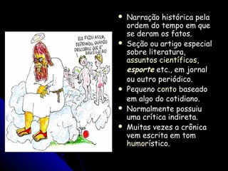  Narração histórica pelaNarração histórica pela
ordem do tempo em queordem do tempo em que
se deram os fatos.se deram os fatos.
 Seção ou artigo especialSeção ou artigo especial
sobre literatura,sobre literatura,
assuntos científicosassuntos científicos,,
esporteesporte etc., em jornaletc., em jornal
ou outro periódico.ou outro periódico.
 PequenoPequeno contoconto baseadobaseado
em algo do cotidiano.em algo do cotidiano.
 Normalmente possuiuNormalmente possuiu
uma crítica indireta.uma crítica indireta.
 Muitas vezes a crônicaMuitas vezes a crônica
vem escrita em tomvem escrita em tom
humorhumorístico.ístico.
 