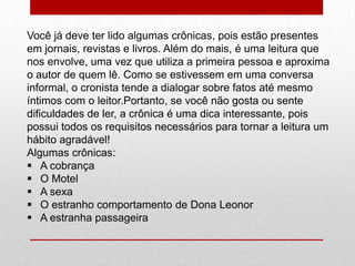 Você já deve ter lido algumas crônicas, pois estão presentes
em jornais, revistas e livros. Além do mais, é uma leitura que
nos envolve, uma vez que utiliza a primeira pessoa e aproxima
o autor de quem lê. Como se estivessem em uma conversa
informal, o cronista tende a dialogar sobre fatos até mesmo
íntimos com o leitor.Portanto, se você não gosta ou sente
dificuldades de ler, a crônica é uma dica interessante, pois
possui todos os requisitos necessários para tornar a leitura um
hábito agradável!
Algumas crônicas:
 A cobrança
 O Motel
 A sexa
 O estranho comportamento de Dona Leonor
 A estranha passageira
 