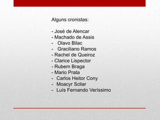 Alguns cronistas:
- José de Alencar
- Machado de Assis
- Olavo Bilac
- Graciliano Ramos
- Rachel de Queiroz
- Clarice Lispector
- Rubem Braga
- Mario Prata
- Carlos Heitor Cony
- Moacyr Scliar
- Luís Fernando Veríssimo
 