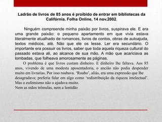 Ladrão de livros de 85 anos é proibido de entrar em bibliotecas da
Califórnia. Folha Online, 14 nov.2002.
Ninguém compreende minha paixão por livros, suspirava ele. E era
uma grande paixão: o pequeno apartamento em que vivia estava
literalmente atualhado de romances, livros de contos, obras de autoajuda,
textos médicos, até. Não que ele os lesse. Ler era secundário. O
importante era possuir os livros, saber que toda aquela riqueza cultural do
passado estava ali, ao alcance de sua mão. A mão que acariciava as
lombadas, que folheava amorosamente as páginas.
O problema é que livros custam dinheiro. E dinheiro lhe faltava. Aos 85
anos, vivendo de uma modesta aposentadoria, o ancião não podia despender
muito em livrarias. Por isso roubava. ‘Roubo’, aliás, era uma expressão que lhe
desagradava; preferia falar em algo como ‘redistribuição da riqueza intelectual’.
Mas o eufemismo não o ajudava muito.
Nem as mãos trêmulas, nem a lentidão
 