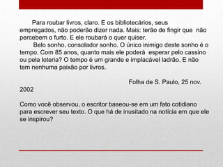 Para roubar livros, claro. E os bibliotecários, seus
empregados, não poderão dizer nada. Mais: terão de fingir que não
percebem o furto. E ele roubará o quer quiser.
Belo sonho, consolador sonho. O único inimigo deste sonho é o
tempo. Com 85 anos, quanto mais ele poderá esperar pelo cassino
ou pela loteria? O tempo é um grande e implacável ladrão. E não
tem nenhuma paixão por livros.
Folha de S. Paulo, 25 nov.
2002
Como você observou, o escritor baseou-se em um fato cotidiano
para escrever seu texto. O que há de inusitado na notícia em que ele
se inspirou?
 