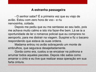 A estranha passageira
- O senhor sabe? É a primeira vez que eu viajo de
avião. Estou com zero hora de voo - e riu
nervosinha, coitada.
Depois me pediu que eu me sentasse ao seu lado, pois
me achava muito calmo e isto iria fazer-lhe bem. Lá se ia a
oportunidade de ler o romance policial que eu comprara no
aeroporto, para me distrair na viagem. Suspirei e fiz o bacano
respondendo que estava às suas ordens.
Madama entrou no avião sobraçando um monte de
embrulhos, que segurava desajeitadamente.
Gorda como era, custou a se encaixar na poltrona e
arrumar todos aqueles pacotes. Depois não sabia como
amarrar o cinto e eu tive que realizar essa operação em sua
farta cintura.
 