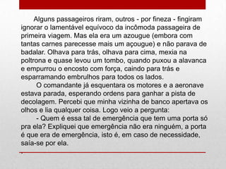 Alguns passageiros riram, outros - por fineza - fingiram
ignorar o lamentável equívoco da incômoda passageira de
primeira viagem. Mas ela era um azougue (embora com
tantas carnes parecesse mais um açougue) e não parava de
badalar. Olhava para trás, olhava para cima, mexia na
poltrona e quase levou um tombo, quando puxou a alavanca
e empurrou o encosto com força, caindo para trás e
esparramando embrulhos para todos os lados.
O comandante já esquentara os motores e a aeronave
estava parada, esperando ordens para ganhar a pista de
decolagem. Percebi que minha vizinha de banco apertava os
olhos e lia qualquer coisa. Logo veio a pergunta:
- Quem é essa tal de emergência que tem uma porta só
pra ela? Expliquei que emergência não era ninguém, a porta
é que era de emergência, isto é, em caso de necessidade,
saía-se por ela.
.
 
