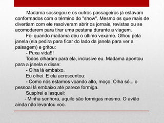 Madama sossegou e os outros passageiros já estavam
conformados com o término do "show". Mesmo os que mais de
divertiam com ele resolveram abrir os jornais, revistas ou se
acomodarem para tirar uma pestana durante a viagem.
Foi quando madama deu o último vexame. Olhou pela
janela (ela pedira para ficar do lado da janela para ver a
paisagem) e gritou:
- Puxa vida!!!
Todos olharam para ela, inclusive eu. Madama apontou
para a janela e disse:
- Olha lá embaixo.
Eu olhei. E ela acrescentou:
- Como nós estamos voando alto, moço. Olha só... o
pessoal lá embaixo até parece formiga.
Suspirei e lasquei:
- Minha senhora, aquilo são formigas mesmo. O avião
ainda não levantou voo.
 