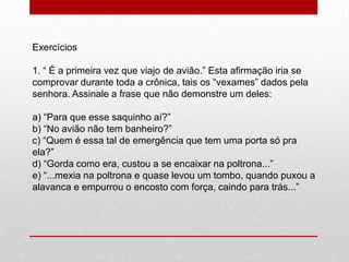 Exercícios
1. “ É a primeira vez que viajo de avião.” Esta afirmação iria se
comprovar durante toda a crônica, tais os “vexames” dados pela
senhora. Assinale a frase que não demonstre um deles:
a) “Para que esse saquinho aí?”
b) “No avião não tem banheiro?”
c) “Quem é essa tal de emergência que tem uma porta só pra
ela?”
d) “Gorda como era, custou a se encaixar na poltrona...”
e) “...mexia na poltrona e quase levou um tombo, quando puxou a
alavanca e empurrou o encosto com força, caindo para trás...”
 