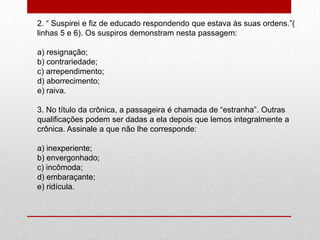 2. “ Suspirei e fiz de educado respondendo que estava às suas ordens.”(
linhas 5 e 6). Os suspiros demonstram nesta passagem:
a) resignação;
b) contrariedade;
c) arrependimento;
d) aborrecimento;
e) raiva.
3. No título da crônica, a passageira é chamada de “estranha”. Outras
qualificações podem ser dadas a ela depois que lemos integralmente a
crônica. Assinale a que não lhe corresponde:
a) inexperiente;
b) envergonhado;
c) incômoda;
d) embaraçante;
e) ridícula.
 