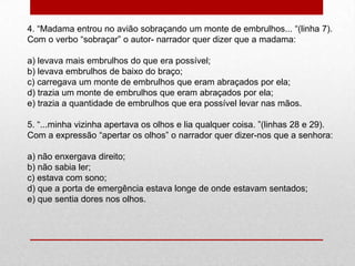 4. “Madama entrou no avião sobraçando um monte de embrulhos... “(linha 7).
Com o verbo “sobraçar” o autor- narrador quer dizer que a madama:
a) levava mais embrulhos do que era possível;
b) levava embrulhos de baixo do braço;
c) carregava um monte de embrulhos que eram abraçados por ela;
d) trazia um monte de embrulhos que eram abraçados por ela;
e) trazia a quantidade de embrulhos que era possível levar nas mãos.
5. “...minha vizinha apertava os olhos e lia qualquer coisa. ”(linhas 28 e 29).
Com a expressão “apertar os olhos” o narrador quer dizer-nos que a senhora:
a) não enxergava direito;
b) não sabia ler;
c) estava com sono;
d) que a porta de emergência estava longe de onde estavam sentados;
e) que sentia dores nos olhos.
 