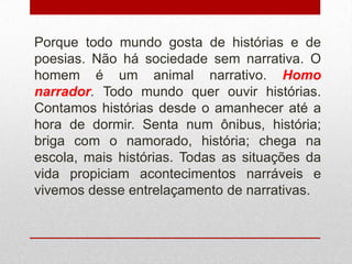 Porque todo mundo gosta de histórias e de
poesias. Não há sociedade sem narrativa. O
homem é um animal narrativo. Homo
narrador. Todo mundo quer ouvir histórias.
Contamos histórias desde o amanhecer até a
hora de dormir. Senta num ônibus, história;
briga com o namorado, história; chega na
escola, mais histórias. Todas as situações da
vida propiciam acontecimentos narráveis e
vivemos desse entrelaçamento de narrativas.
 