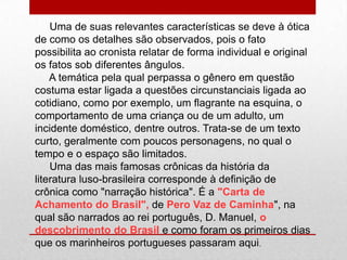 Uma de suas relevantes características se deve à ótica
de como os detalhes são observados, pois o fato
possibilita ao cronista relatar de forma individual e original
os fatos sob diferentes ângulos.
A temática pela qual perpassa o gênero em questão
costuma estar ligada a questões circunstanciais ligada ao
cotidiano, como por exemplo, um flagrante na esquina, o
comportamento de uma criança ou de um adulto, um
incidente doméstico, dentre outros. Trata-se de um texto
curto, geralmente com poucos personagens, no qual o
tempo e o espaço são limitados.
Uma das mais famosas crônicas da história da
literatura luso-brasileira corresponde à definição de
crônica como "narração histórica". É a "Carta de
Achamento do Brasil", de Pero Vaz de Caminha", na
qual são narrados ao rei português, D. Manuel, o
descobrimento do Brasil e como foram os primeiros dias
que os marinheiros portugueses passaram aqui.
 