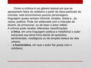 Como a crônica é um gênero textual em que se
apresentam fatos do cotidiano a partir da ótica particular do
cronista, nela encontramos poucos personagens,
linguagem quase sempre informal, simples, direta e , às
vezes, poética. Pode ser elaborada com a intenção de
divertir, de emocionar, ou de fazer o leitor refletir.
A crônica pode receber diferentes classificações:
- a lírica, em uma linguagem poética e metafórica o autor
extravasa sua alma lírica diante de episódios
sentimentais, nostálgicos ou de simples beleza da vida
urbana,
- - a humorística, em que o autor faz graça com o
cotidiano;
 
