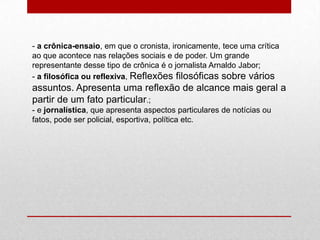 - a crônica-ensaio, em que o cronista, ironicamente, tece uma crítica
ao que acontece nas relações sociais e de poder. Um grande
representante desse tipo de crônica é o jornalista Arnaldo Jabor;
- a filosófica ou reflexiva, Reflexões filosóficas sobre vários
assuntos. Apresenta uma reflexão de alcance mais geral a
partir de um fato particular.;
- e jornalística, que apresenta aspectos particulares de notícias ou
fatos, pode ser policial, esportiva, política etc.
 
