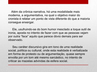 Além da crônica narrativa, há uma modalidade mais
moderna, a argumentativa, na qual o objetivo maior do
cronista é relatar um ponto de vista diferente do que a maioria
consegue enxergar.
Ele, usufruindo-se do bom humor mesclado a toque sutil de
ironia, aposta no intento de fazer com que as pessoas vejam
por outra “face” aquilo que parece óbvio demais para ser
observado.
Seu caráter discursivo gira em tono de uma realidade
social, política ou cultural, onde esta realidade é verbalizada
em forma de protesto ou de argumentação, quase sempre
envolta por um tom até mesmo sarcástico, no intento de
criticar as mazelas advindas da esfera social.
 