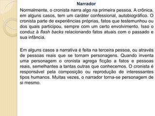 Narrador
Normalmente, o cronista narra algo na primeira pessoa. A crônica,
em alguns casos, tem um caráter confessional, autobiográfico. O
cronista parte de experiências próprias, fatos que testemunhou ou
dos quais participou, sempre com um certo envolvimento. Isso o
conduz à flash backs relacionando fatos atuais com o passado e
sua infância.
Em alguns casos a narrativa é feita na terceira pessoa, ou através
de pessoas reais que se tornam personagens. Quando inventa
uma personagem o cronista agrega ficção a fatos e pessoas
reais, semelhantes a tantas outras que conhecemos. O cronista é
responsável pela composição ou reprodução de interessantes
tipos humanos. Muitas vezes, o narrador torna-se personagem de
si mesmo.
 