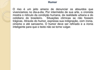 Humor
O riso é um jeito ameno de denunciar os absurdos que
vivenciamos no dia-a-dia. Por intermédio de sua arte, o cronista
mostra o ridículo da condição humana, da realidade urbana e do
cotidiano do brasileiro. Situações cômicas se não fossem
trágicas. Através do humor, expressa sua indignação, com ironia,
cinismo e até sarcasmo. O humor deve ser refinado e a ironia
inteligente para que o texto não se torne vulgar.
 