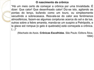 O nascimento da crônica
“Há um meio certo de começar a crônica por uma trivialidade. É
dizer: Que calor! Que desenfreado calor! Diz-se isto, agitando as
pontas do lenço, bufando como um touro, ou simplesmente
sacudindo a sobrecasaca. Resvala-se do calor aos fenômenos
atmosféricos, fazem-se algumas conjeturas acerca do sol e da lua,
outras sobre a febre amarela, manda-se um suspiro a Petrópolis, e
la glace est rompue [o gelo é quebrado] está começada a crônica.
(...)”
(Machado de Assis. Crônicas Escolhidas. São Paulo: Editora Ática,
1994)
 