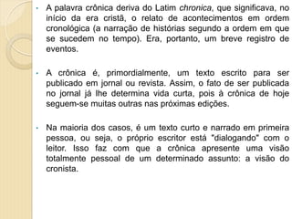 • A palavra crônica deriva do Latim chronica, que significava, no
início da era cristã, o relato de acontecimentos em ordem
cronológica (a narração de histórias segundo a ordem em que
se sucedem no tempo). Era, portanto, um breve registro de
eventos.
• A crônica é, primordialmente, um texto escrito para ser
publicado em jornal ou revista. Assim, o fato de ser publicada
no jornal já lhe determina vida curta, pois à crônica de hoje
seguem-se muitas outras nas próximas edições.
• Na maioria dos casos, é um texto curto e narrado em primeira
pessoa, ou seja, o próprio escritor está "dialogando" com o
leitor. Isso faz com que a crônica apresente uma visão
totalmente pessoal de um determinado assunto: a visão do
cronista.
 