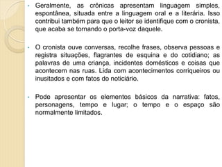 • Geralmente, as crônicas apresentam linguagem simples,
espontânea, situada entre a linguagem oral e a literária. Isso
contribui também para que o leitor se identifique com o cronista,
que acaba se tornando o porta-voz daquele.
• O cronista ouve conversas, recolhe frases, observa pessoas e
registra situações, flagrantes de esquina e do cotidiano; as
palavras de uma criança, incidentes domésticos e coisas que
acontecem nas ruas. Lida com acontecimentos corriqueiros ou
inusitados e com fatos do noticiário.
• Pode apresentar os elementos básicos da narrativa: fatos,
personagens, tempo e lugar; o tempo e o espaço são
normalmente limitados.
 